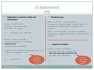 @Autowired
40
• Applicable to methods, fields and
constructors
• Wiring by type.
• ‘required’ attribute
public class Boy {
private String name;
private int age;
// getters and setters ...
}
<bean id=“boy” class=“Boy”>
<property name=“name” value=“Rony”/>
<property name=“age” value=“10”/>
</bean>
public class College {
private String collegeId;
@Autowired
private Boy student;
public void setCollegeId(String cI){
this.collegeId = cI;
}
// getters ...
}
<bean id=“college” class=“College”>
<property name=“collegeId” value=“1A”/>
</bean>
public class College {
private String collegeId;
@Autowired(required=false)
private Boy student;
// ...
}
No setter
needed for
autowiring
on field
‘student’
auto wiring
becomes
optional
Pushan Bhattacharya
 