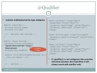 @Qualifier
41
• Solution to @Autowired for type ambiguity
public class Boy {
private String name;
private int age;
// getters and setters ...
}
public class College {
private String collegeId;
@Autowired
private Boy student;
public void setCollegeId(String cI){
this.collegeId = cI;
}
// getters ...
}
<bean id=“boy1” class=“Boy”>
<qualifier value=“rony”/>
<property name=“name” value=“Rony”/>
<property name=“age” value=“10”/>
</bean>
<bean id=“college” class=“College”>
<property name=“collegeId” value=“1A”/>
</bean>
<bean id=“boy2” class=“Boy”>
<qualifier value=“tony”/>
<property name=“name” value=“Tony”/>
<property name=“age” value=“8”/>
</bean>
@Qualifier(value=“tony”)
Qualifier
value
• If <qualifier/> is not configured, then searches
with bean id/name. But if specified, it will
always search with qualifier only.
Pushan Bhattacharya
 
