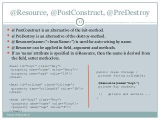 @Resource, @PostConstruct, @PreDestroy
 @PostConstruct is an alternative of the init-method.
 @PreDestroy is an alternative of the destroy-method.
 @Resource(name=“<beanName>”) is used for auto wiring by name.
 @Resource can be applied in field, argument and methods.
 If no ‘name’ attribute is specified in @Resource, then the name is derived from
the field, setter method etc.
42
<bean id=“boy1” class=“Boy”>
<property name=“name” value=“Rony”/>
<property name=“age” value=“10”/>
</bean>
<bean id=“college” class=“College”>
<property name=“collegeId” value=“1A”/>
</bean>
<bean id=“boy2” class=“Boy”>
<property name=“name” value=“Tony”/>
<property name=“age” value=“8”/>
</bean>
public class College {
private String collegeId;
@Resource(name=“boy1”)
private Boy student;
// getters and setters ...
}
Pushan Bhattacharya
 