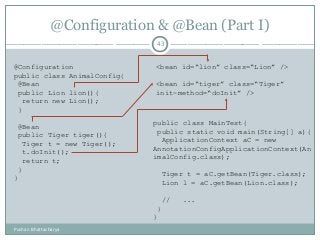 @Configuration & @Bean (Part I)
43
@Configuration
public class AnimalConfig{
@Bean
public Lion lion(){
return new Lion();
}
@Bean
public Tiger tiger(){
Tiger t = new Tiger();
t.doInit();
return t;
}
}
<bean id=“lion” class=“Lion” />
<bean id=“tiger” class=“Tiger”
init-method=“doInit” />
public class MainTest{
public static void main(String[] a){
ApplicationContext aC = new
AnnotationConfigApplicationContext(An
imalConfig.class);
Tiger t = aC.getBean(Tiger.class);
Lion l = aC.getBean(Lion.class);
// ...
}
}
Pushan Bhattacharya
 