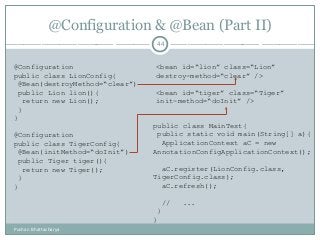 @Configuration & @Bean (Part II)
44
@Configuration
public class LionConfig{
@Bean(destroyMethod=“clear”)
public Lion lion(){
return new Lion();
}
}
@Configuration
public class TigerConfig{
@Bean(initMethod=“doInit”)
public Tiger tiger(){
return new Tiger();
}
}
<bean id=“lion” class=“Lion”
destroy-method=“clear” />
<bean id=“tiger” class=“Tiger”
init-method=“doInit” />
public class MainTest{
public static void main(String[] a){
ApplicationContext aC = new
AnnotationConfigApplicationContext();
aC.register(LionConfig.class,
TigerConfig.class);
aC.refresh();
// ...
}
}
Pushan Bhattacharya
 