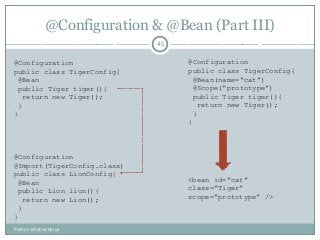 @Configuration & @Bean (Part III)
45
Pushan Bhattacharya
@Configuration
public class TigerConfig{
@Bean
public Tiger tiger(){
return new Tiger();
}
}
@Configuration
@Import(TigerConfig.class)
public class LionConfig{
@Bean
public Lion lion(){
return new Lion();
}
}
@Configuration
public class TigerConfig{
@Bean(name=“cat”)
@Scope(“prototype”)
public Tiger tiger(){
return new Tiger();
}
}
<bean id=“cat”
class=“Tiger”
scope=“prototype” />
 