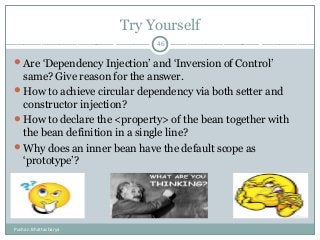 Try Yourself
Are ‘Dependency Injection’ and ‘Inversion of Control’
same? Give reason for the answer.
How to achieve circular dependency via both setter and
constructor injection?
How to declare the <property> of the bean together with
the bean definition in a single line?
Why does an inner bean have the default scope as
‘prototype’?
46
Pushan Bhattacharya
 