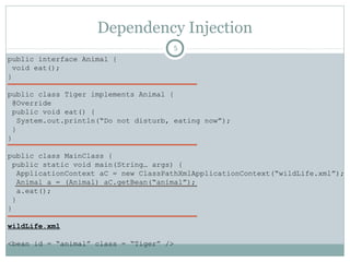 Dependency Injection
public interface Animal {
void eat();
}
public class Tiger implements Animal {
@Override
public void eat() {
System.out.println(“Do not disturb”);
}
}
public class MainClass {
public static void main(String… args) {
ApplicationContext aC = new ClassPathXmlApplicationContext(“wildLife.xml”);
Animal a = (Animal) aC.getBean(“animal”);
a.eat();
}
}
wildLife.xml
<bean id = “animal” class = “Tiger” />
5
o Requirement: Change Tiger to
Lion.
o Me: Ok. Small change.
1. Lion implements Animal
2. Change bean class to Lion
3. Change the reference
4. Compile again
5. Test
Pushan Bhattacharya
 