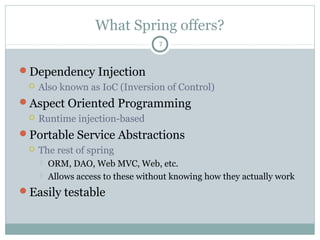 What Spring offers?
Dependency Injection (DI)
 DI is implemented through IoC (Inversion of Control)
Aspect Oriented Programming
 Runtime injection-based
Portable Service Abstractions
 The rest of spring
 ORM, DAO, Web MVC, Web, etc.
 Allows access to these without knowing how they actually work
Easily testable
7
Pushan Bhattacharya
 