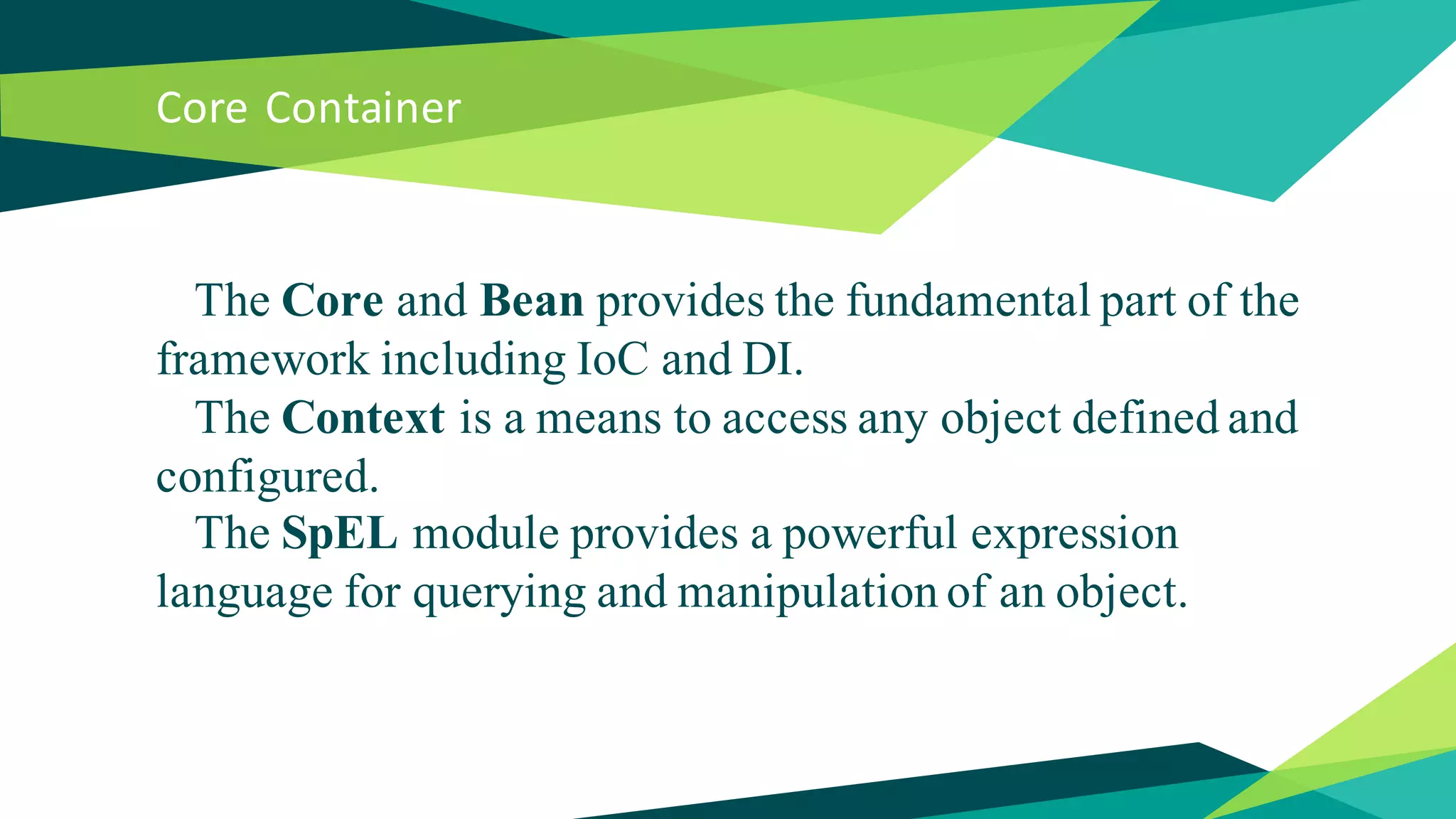 Core Container
The Core and Bean provides the fundamental part of the
framework including IoC and DI.
The Context is a means to access any object defined and
configured.
The SpEL module provides a powerful expression
language for querying and manipulation of an object.
 