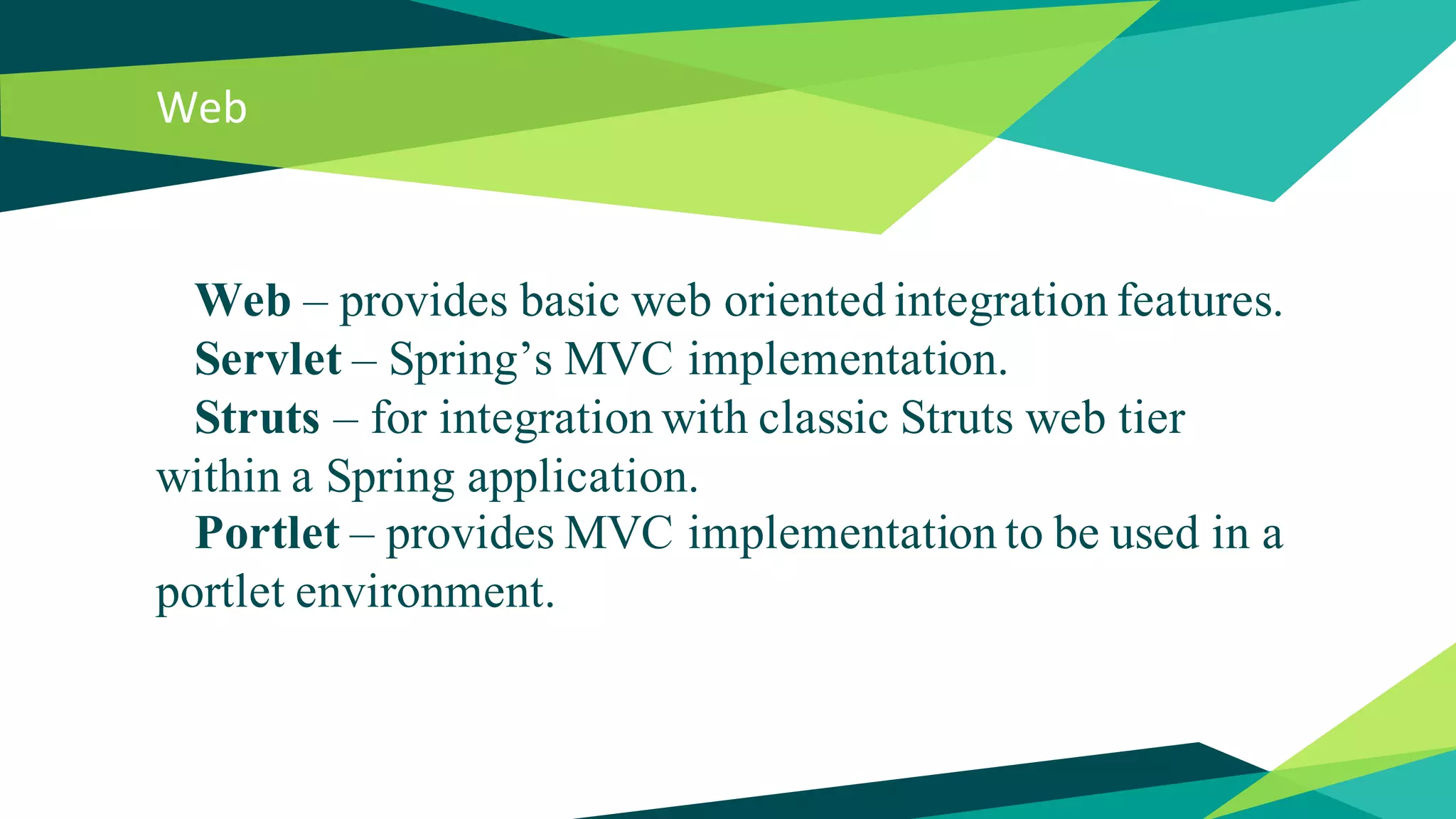 Web
Web – provides basic web oriented integration features.
Servlet – Spring’s MVC implementation.
Struts – for integration with classic Struts web tier
within a Spring application.
Portlet – provides MVC implementation to be used in a
portlet environment.
 