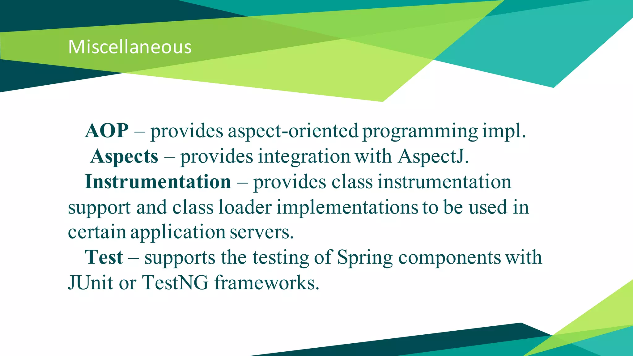 Miscellaneous
AOP – provides aspect-oriented programming impl.
Aspects – provides integration with AspectJ.
Instrumentation – provides class instrumentation
support and class loader implementations to be used in
certain application servers.
Test – supports the testing of Spring components with
JUnit or TestNG frameworks.
 