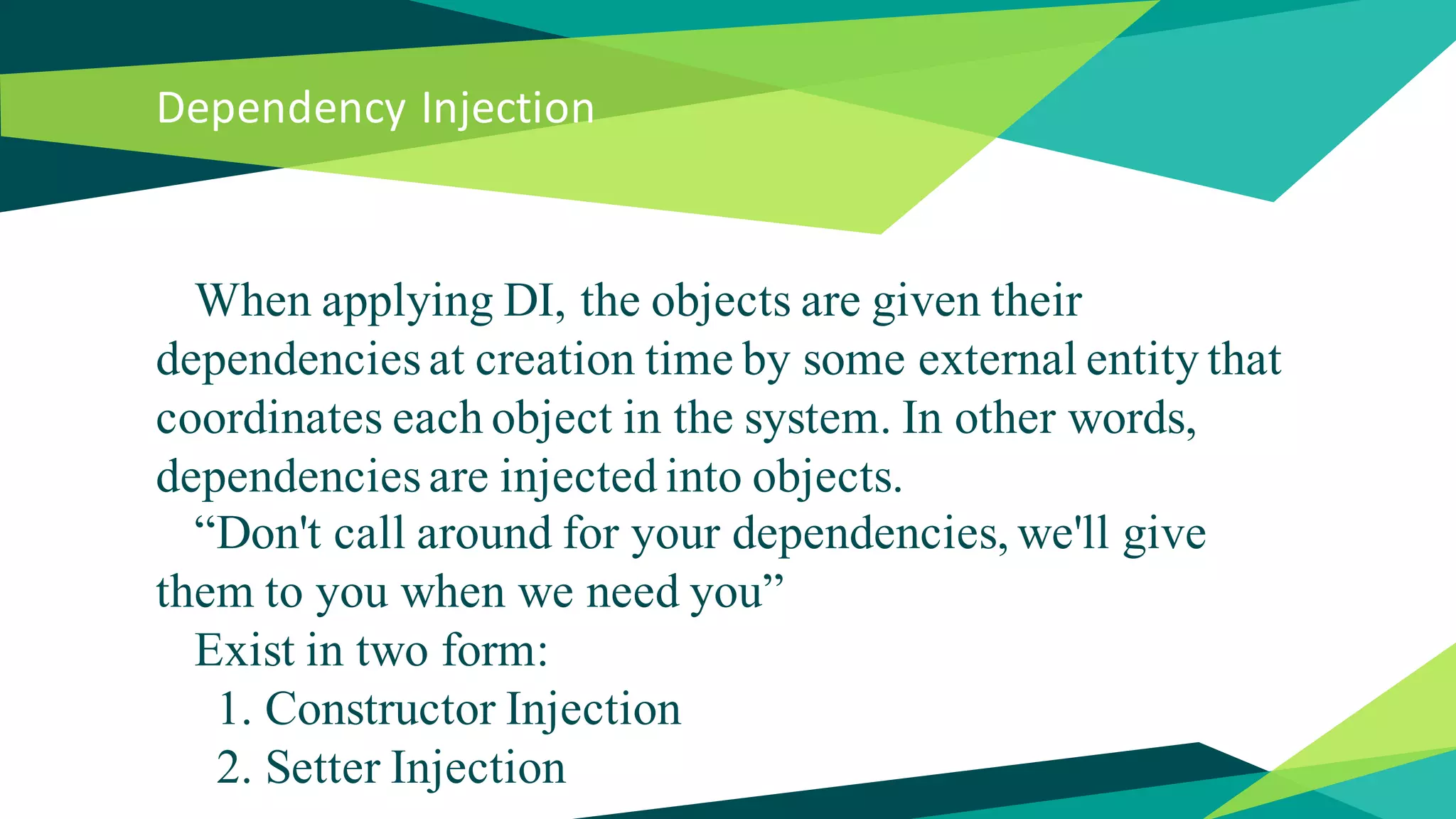 Dependency Injection
When applying DI, the objects are given their
dependencies at creation time by some external entity that
coordinates each object in the system. In other words,
dependencies are injected into objects.
“Don't call around for your dependencies, we'll give
them to you when we need you”
Exist in two form:
1. Constructor Injection
2. Setter Injection
 