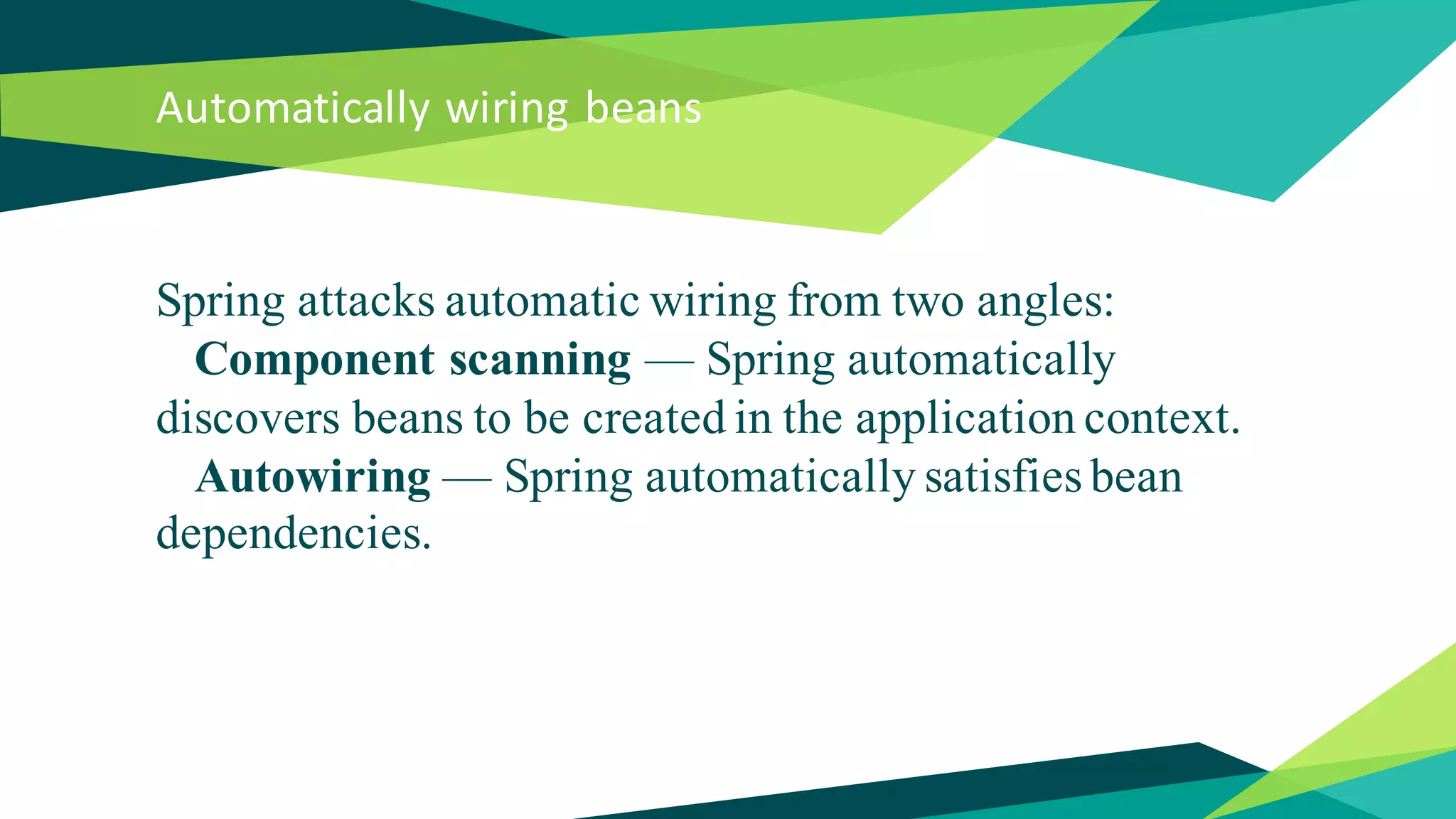 Automatically wiring beans
Spring attacks automatic wiring from two angles:
Component scanning — Spring automatically
discovers beans to be created in the application context.
Autowiring — Spring automatically satisfies bean
dependencies.
 