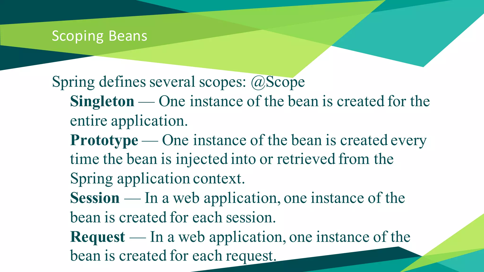 Scoping Beans
Spring defines several scopes: @Scope
Singleton — One instance of the bean is created for the
entire application.
Prototype — One instance of the bean is created every
time the bean is injected into or retrieved from the
Spring application context.
Session — In a web application, one instance of the
bean is created for each session.
Request — In a web application, one instance of the
bean is created for each request.
 