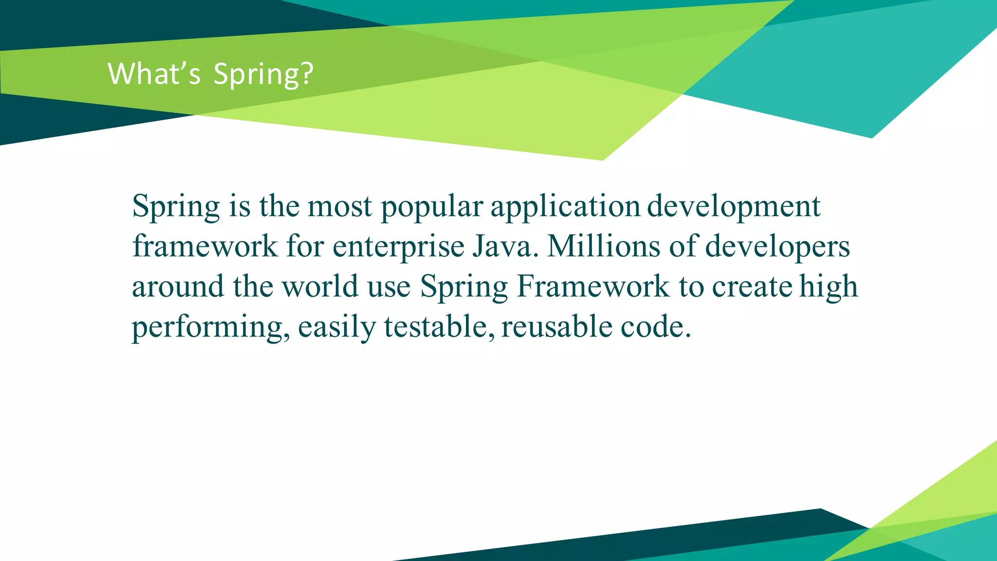 What’s Spring?
Spring is the most popular application development
framework for enterprise Java. Millions of developers
around the world use Spring Framework to create high
performing, easily testable, reusable code.
 