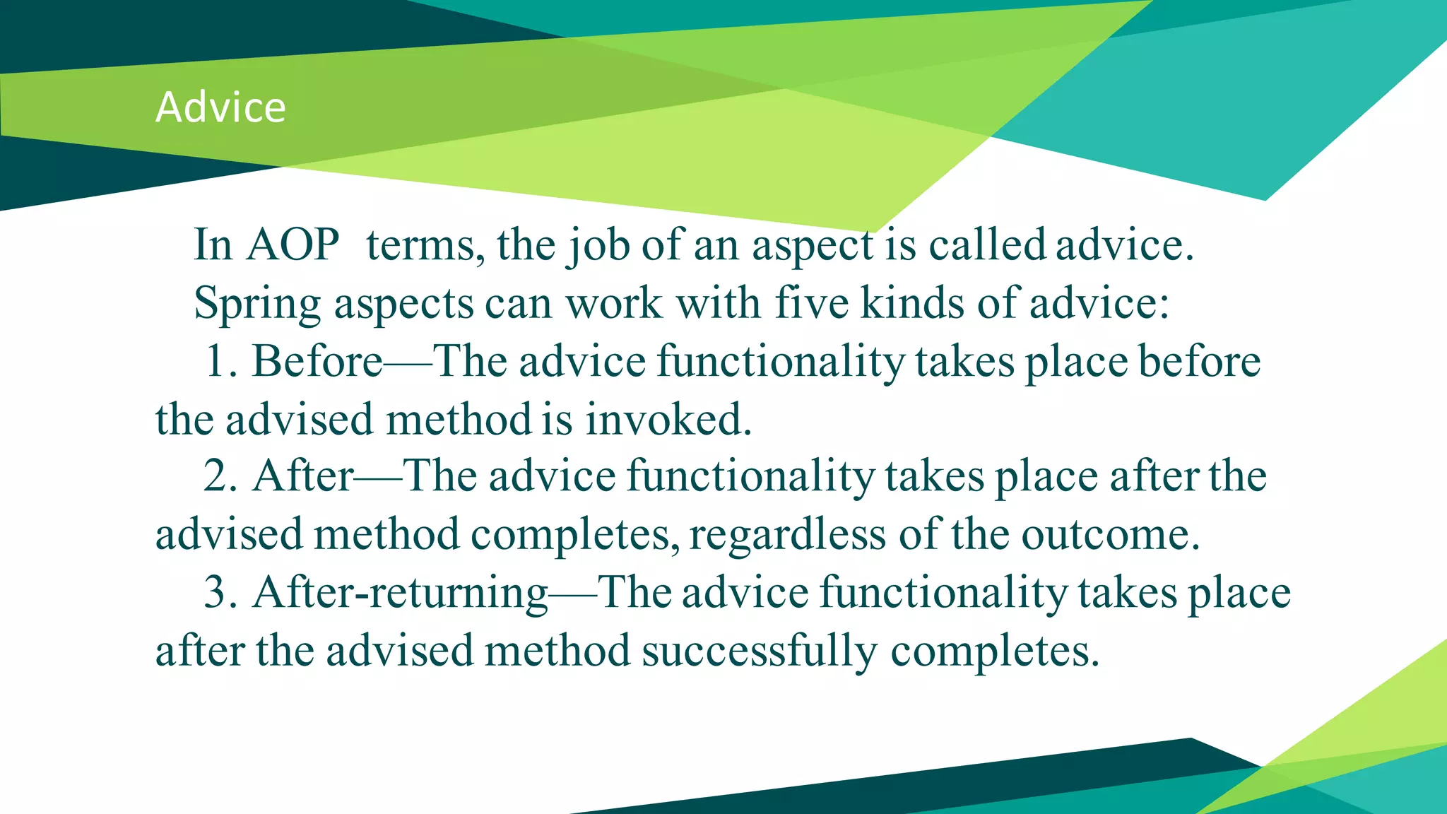 Advice
In AOP terms, the job of an aspect is called advice.
Spring aspects can work with five kinds of advice:
1. Before—The advice functionality takes place before
the advised method is invoked.
2. After—The advice functionality takes place after the
advised method completes, regardless of the outcome.
3. After-returning—The advice functionality takes place
after the advised method successfully completes.
 