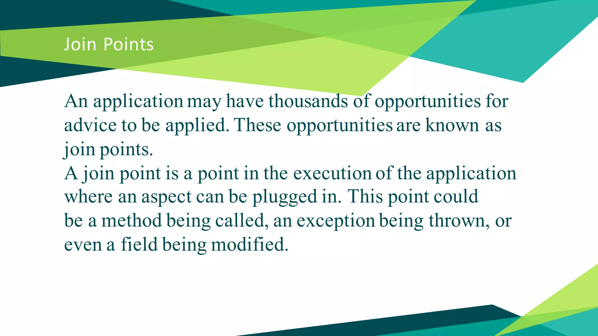 Join Points
An application may have thousands of opportunities for
advice to be applied. These opportunities are known as
join points.
A join point is a point in the execution of the application
where an aspect can be plugged in. This point could
be a method being called, an exception being thrown, or
even a field being modified.
 