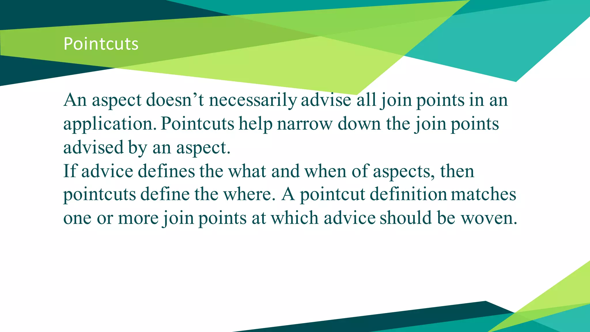 Pointcuts
An aspect doesn’t necessarily advise all join points in an
application. Pointcuts help narrow down the join points
advised by an aspect.
If advice defines the what and when of aspects, then
pointcuts define the where. A pointcut definition matches
one or more join points at which advice should be woven.
 