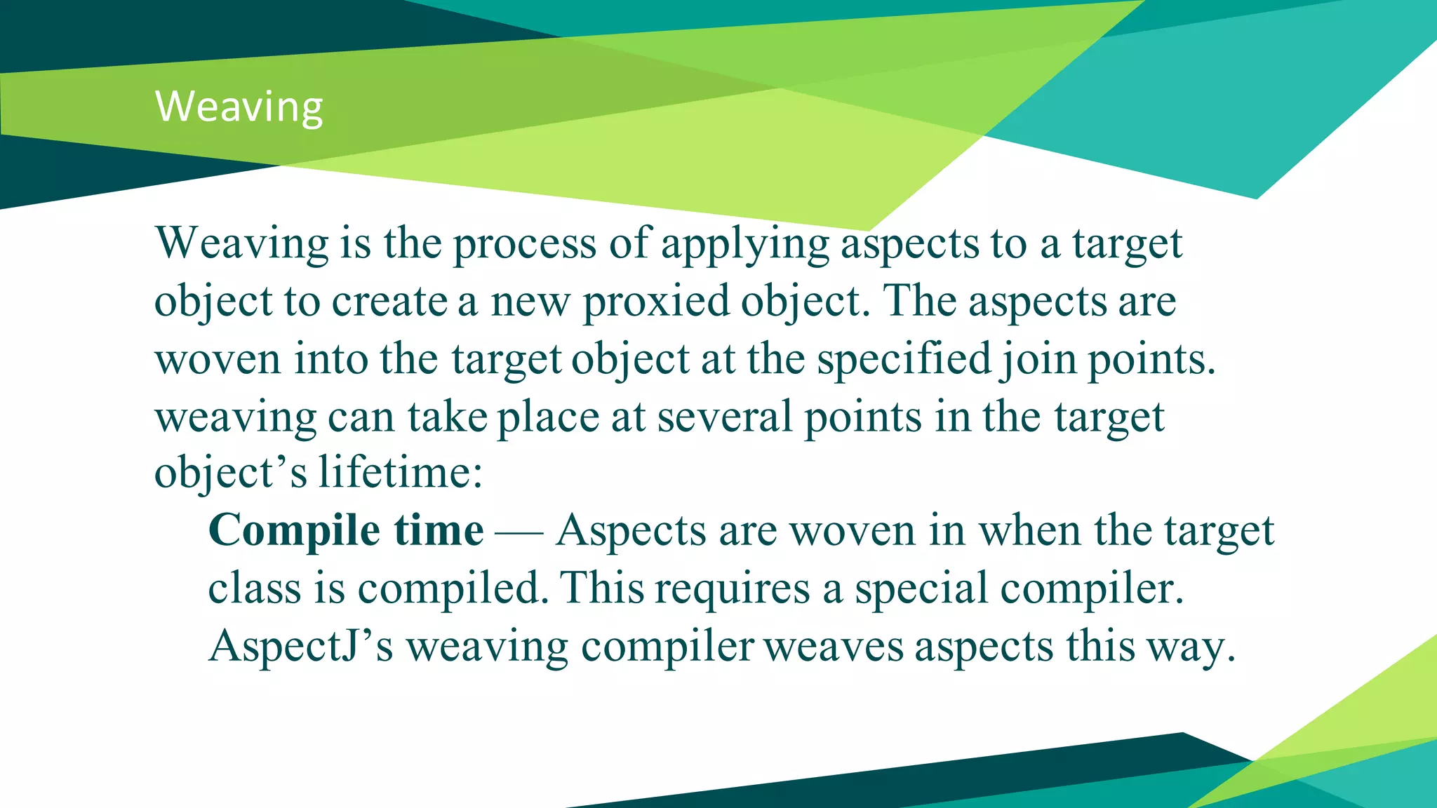 Weaving
Weaving is the process of applying aspects to a target
object to create a new proxied object. The aspects are
woven into the target object at the specified join points.
weaving can take place at several points in the target
object’s lifetime:
Compile time — Aspects are woven in when the target
class is compiled. This requires a special compiler.
AspectJ’s weaving compiler weaves aspects this way.
 