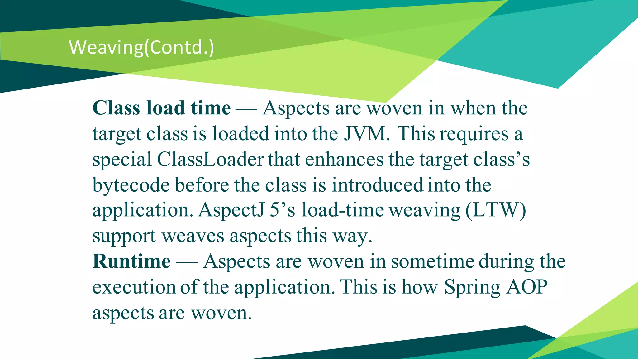Weaving(Contd.)
Class load time — Aspects are woven in when the
target class is loaded into the JVM. This requires a
special ClassLoader that enhances the target class’s
bytecode before the class is introduced into the
application. AspectJ 5’s load-time weaving (LTW)
support weaves aspects this way.
Runtime — Aspects are woven in sometime during the
execution of the application. This is how Spring AOP
aspects are woven.
 