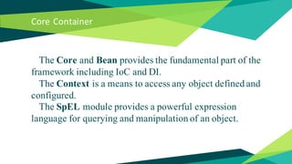 Core Container
The Core and Bean provides the fundamental part of the
framework including IoC and DI.
The Context is a means to access any object defined and
configured.
The SpEL module provides a powerful expression
language for querying and manipulation of an object.
 