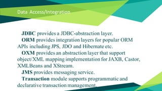 Data Access/Integration
JDBC provides a JDBC-abstraction layer.
ORM provides integration layers for popular ORM
APIs including JPS, JDO and Hibernate etc.
OXM provides an abstraction layer that support
object/XML mapping implementation for JAXB, Castor,
XMLBeans and XStream.
JMS provides messaging service.
Transaction module supports programmatic and
declarative transaction management.
 