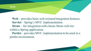 Web
Web – provides basic web oriented integration features.
Servlet – Spring’s MVC implementation.
Struts – for integration with classic Struts web tier
within a Spring application.
Portlet – provides MVC implementation to be used in a
portlet environment.
 