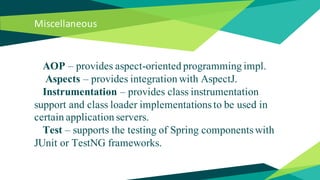 Miscellaneous
AOP – provides aspect-oriented programming impl.
Aspects – provides integration with AspectJ.
Instrumentation – provides class instrumentation
support and class loader implementations to be used in
certain application servers.
Test – supports the testing of Spring components with
JUnit or TestNG frameworks.
 