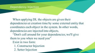 Dependency Injection
When applying DI, the objects are given their
dependencies at creation time by some external entity that
coordinates each object in the system. In other words,
dependencies are injected into objects.
“Don't call around for your dependencies, we'll give
them to you when we need you”
Exist in two form:
1. Constructor Injection
2. Setter Injection
 