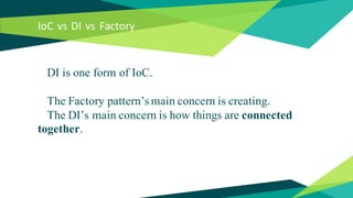 IoC vs DI vs Factory
DI is one form of IoC.
The Factory pattern’s main concern is creating.
The DI’s main concern is how things are connected
together.
 