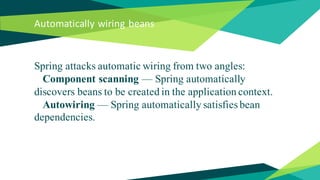 Automatically wiring beans
Spring attacks automatic wiring from two angles:
Component scanning — Spring automatically
discovers beans to be created in the application context.
Autowiring — Spring automatically satisfies bean
dependencies.
 
