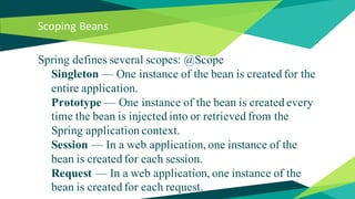 Scoping Beans
Spring defines several scopes: @Scope
Singleton — One instance of the bean is created for the
entire application.
Prototype — One instance of the bean is created every
time the bean is injected into or retrieved from the
Spring application context.
Session — In a web application, one instance of the
bean is created for each session.
Request — In a web application, one instance of the
bean is created for each request.
 