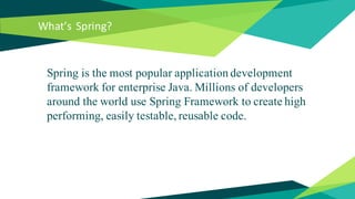 What’s Spring?
Spring is the most popular application development
framework for enterprise Java. Millions of developers
around the world use Spring Framework to create high
performing, easily testable, reusable code.
 