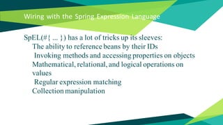 Wiring with the Spring Expression Language
SpEL(#{ ... }) has a lot of tricks up its sleeves:
The ability to reference beans by their IDs
Invoking methods and accessing properties on objects
Mathematical, relational, and logical operations on
values
Regular expression matching
Collection manipulation
 