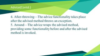 Advice(Contd.)
4. After-throwing—The advice functionality takes place
after the advised method throws an exception.
5. Around—The advice wraps the advised method,
providing some functionality before and after the advised
method is invoked.
 