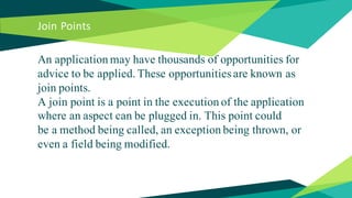 Join Points
An application may have thousands of opportunities for
advice to be applied. These opportunities are known as
join points.
A join point is a point in the execution of the application
where an aspect can be plugged in. This point could
be a method being called, an exception being thrown, or
even a field being modified.
 