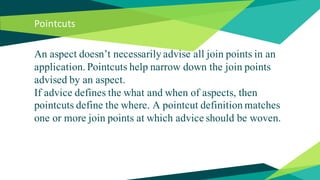 Pointcuts
An aspect doesn’t necessarily advise all join points in an
application. Pointcuts help narrow down the join points
advised by an aspect.
If advice defines the what and when of aspects, then
pointcuts define the where. A pointcut definition matches
one or more join points at which advice should be woven.
 