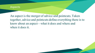 Aspects
An aspect is the merger of advice and pointcuts. Taken
together, advice and pointcuts define everything there is to
know about an aspect—what it does and where and
when it does it.
 