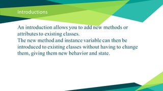 Introductions
An introduction allows you to add new methods or
attributes to existing classes.
The new method and instance variable can then be
introduced to existing classes without having to change
them, giving them new behavior and state.
 