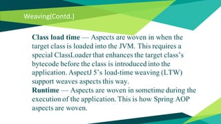 Weaving(Contd.)
Class load time — Aspects are woven in when the
target class is loaded into the JVM. This requires a
special ClassLoader that enhances the target class’s
bytecode before the class is introduced into the
application. AspectJ 5’s load-time weaving (LTW)
support weaves aspects this way.
Runtime — Aspects are woven in sometime during the
execution of the application. This is how Spring AOP
aspects are woven.
 