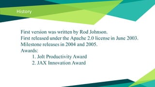 History
First version was written by Rod Johnson.
First released under the Apache 2.0 license in June 2003.
Milestone releases in 2004 and 2005.
Awards:
1. Jolt Productivity Award
2. JAX Innovation Award
 