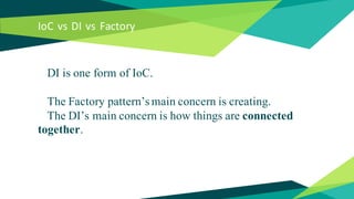 IoC vs DI vs Factory
DI is one form of IoC.
The Factory pattern’s main concern is creating.
The DI’s main concern is how t...