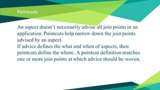 Pointcuts
An aspect doesn’t necessarily advise all join points in an
application. Pointcuts help narrow down the join poin...