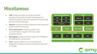 Miscellaneous
● AOP module provides an aspect-oriented
programming implementation allowing you to
cleanly decouple code that implements functionality
that should be separated.
● Aspects module provides integration with AspectJ (a
powerful AOP framework).
● Instrumentation module provides class
instrumentation support and class loader
implementations.
● Messaging module provides support for STOMP as
the WebSocket sub-protocol.
● Test module supports the unit testing and
integration testing of Spring components with JUnit
or TestNG.
 