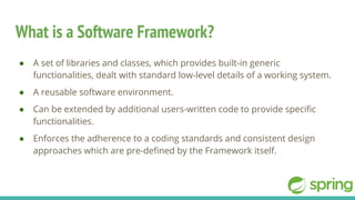 What is a Software Framework?
● A set of libraries and classes, which provides built-in generic
functionalities, dealt with standard low-level details of a working system.
● A reusable software environment.
● Can be extended by additional users-written code to provide specific
functionalities.
● Enforces the adherence to a coding standards and consistent design
approaches which are pre-defined by the Framework itself.
 
