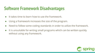 Software Framework Disadvantages
● It takes time to learn how to use the framework.
● Using a framework increases the size of the program.
● Need to follow some coding standards in order to utilize the framework.
● It is unsuitable for writing small programs which can be written quickly
without using any framework.
 
