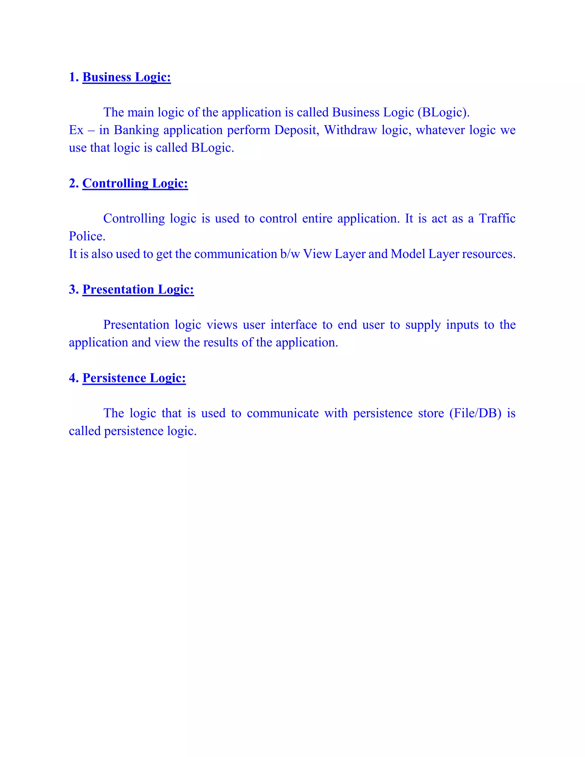 1. Business Logic:
The main logic of the application is called Business Logic (BLogic).
Ex – in Banking application perform Deposit, Withdraw logic, whatever logic we
use that logic is called BLogic.
2. Controlling Logic:
Controlling logic is used to control entire application. It is act as a Traffic
Police.
It is also used to get the communication b/w View Layer and Model Layer resources.
3. Presentation Logic:
Presentation logic views user interface to end user to supply inputs to the
application and view the results of the application.
4. Persistence Logic:
The logic that is used to communicate with persistence store (File/DB) is
called persistence logic.
 