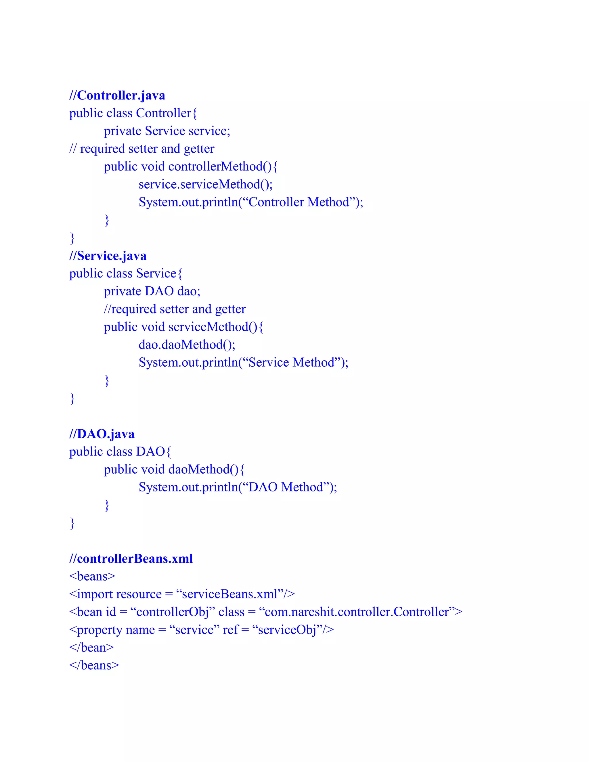 //Controller.java
public class Controller{
private Service service;
// required setter and getter
public void controllerMethod(){
service.serviceMethod();
System.out.println(“Controller Method”);
}
}
//Service.java
public class Service{
private DAO dao;
//required setter and getter
public void serviceMethod(){
dao.daoMethod();
System.out.println(“Service Method”);
}
}
//DAO.java
public class DAO{
public void daoMethod(){
System.out.println(“DAO Method”);
}
}
//controllerBeans.xml
<beans>
<import resource = “serviceBeans.xml”/>
<bean id = “controllerObj” class = “com.nareshit.controller.Controller”>
<property name = “service” ref = “serviceObj”/>
</bean>
</beans>
 