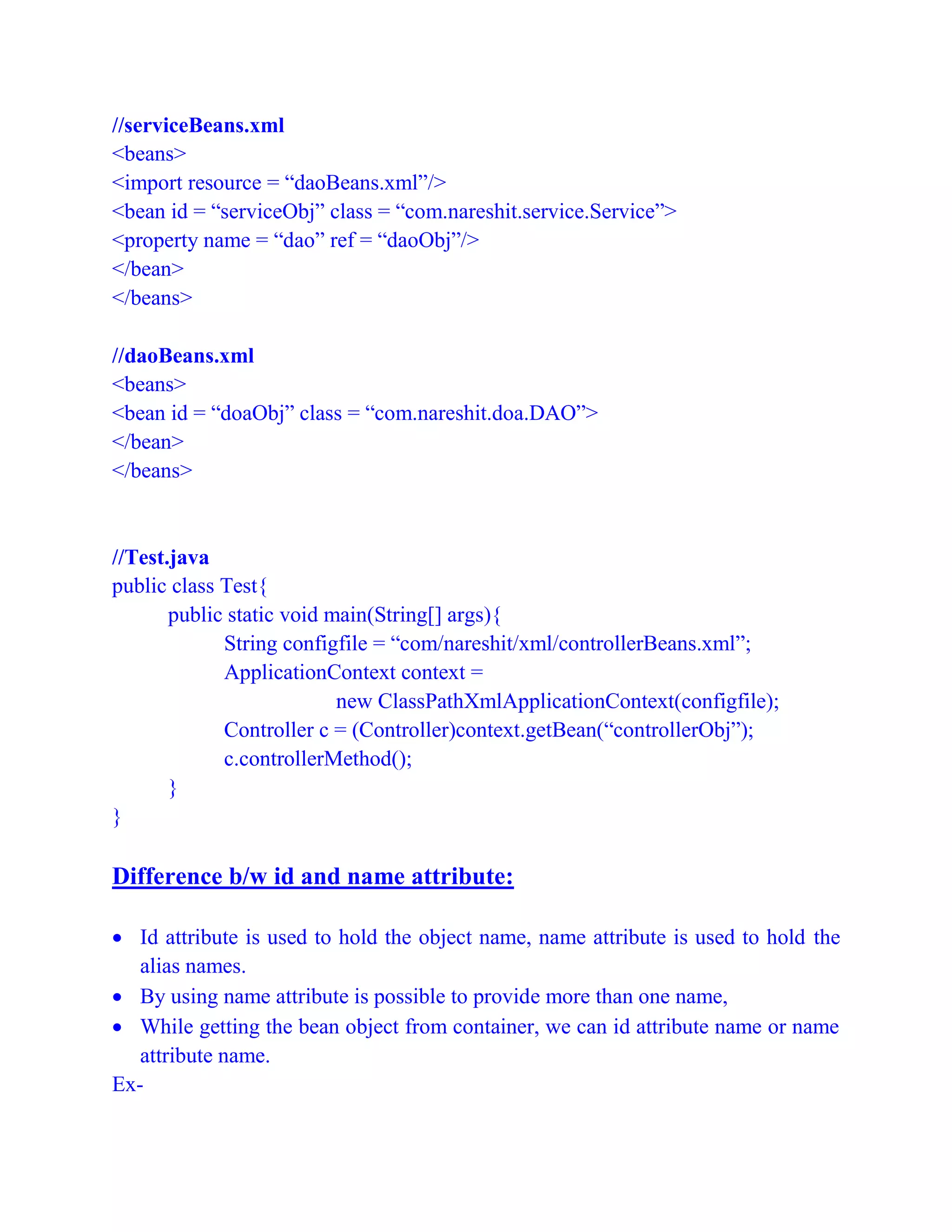 //serviceBeans.xml
<beans>
<import resource = “daoBeans.xml”/>
<bean id = “serviceObj” class = “com.nareshit.service.Service”>
<property name = “dao” ref = “daoObj”/>
</bean>
</beans>
//daoBeans.xml
<beans>
<bean id = “doaObj” class = “com.nareshit.doa.DAO”>
</bean>
</beans>
//Test.java
public class Test{
public static void main(String[] args){
String configfile = “com/nareshit/xml/controllerBeans.xml”;
ApplicationContext context =
new ClassPathXmlApplicationContext(configfile);
Controller c = (Controller)context.getBean(“controllerObj”);
c.controllerMethod();
}
}
Difference b/w id and name attribute:
 Id attribute is used to hold the object name, name attribute is used to hold the
alias names.
 By using name attribute is possible to provide more than one name,
 While getting the bean object from container, we can id attribute name or name
attribute name.
Ex-
 