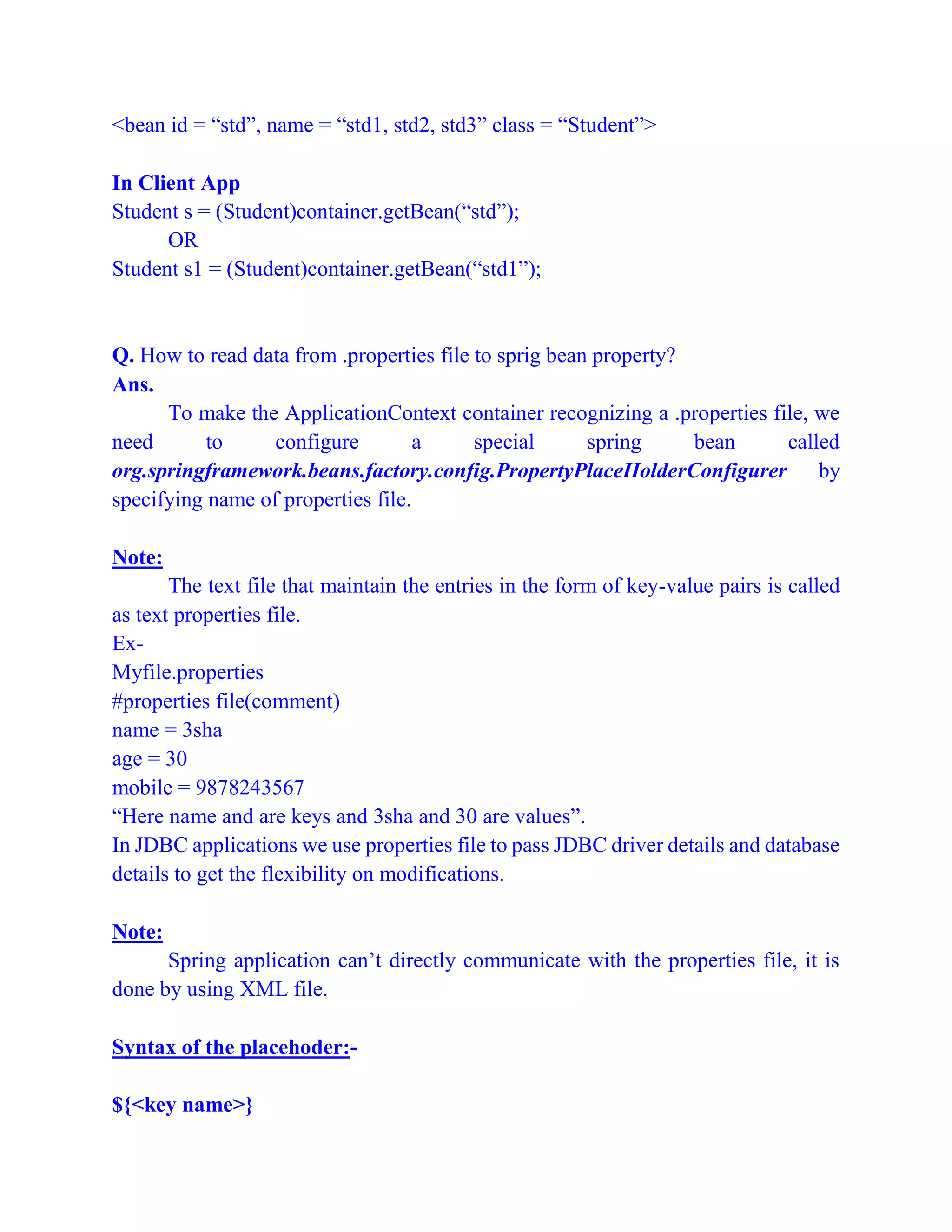 <bean id = “std”, name = “std1, std2, std3” class = “Student”>
In Client App
Student s = (Student)container.getBean(“std”);
OR
Student s1 = (Student)container.getBean(“std1”);
Q. How to read data from .properties file to sprig bean property?
Ans.
To make the ApplicationContext container recognizing a .properties file, we
need to configure a special spring bean called
org.springframework.beans.factory.config.PropertyPlaceHolderConfigurer by
specifying name of properties file.
Note:
The text file that maintain the entries in the form of key-value pairs is called
as text properties file.
Ex-
Myfile.properties
#properties file(comment)
name = 3sha
age = 30
mobile = 9878243567
“Here name and are keys and 3sha and 30 are values”.
In JDBC applications we use properties file to pass JDBC driver details and database
details to get the flexibility on modifications.
Note:
Spring application can’t directly communicate with the properties file, it is
done by using XML file.
Syntax of the placehoder:-
${<key name>}
 