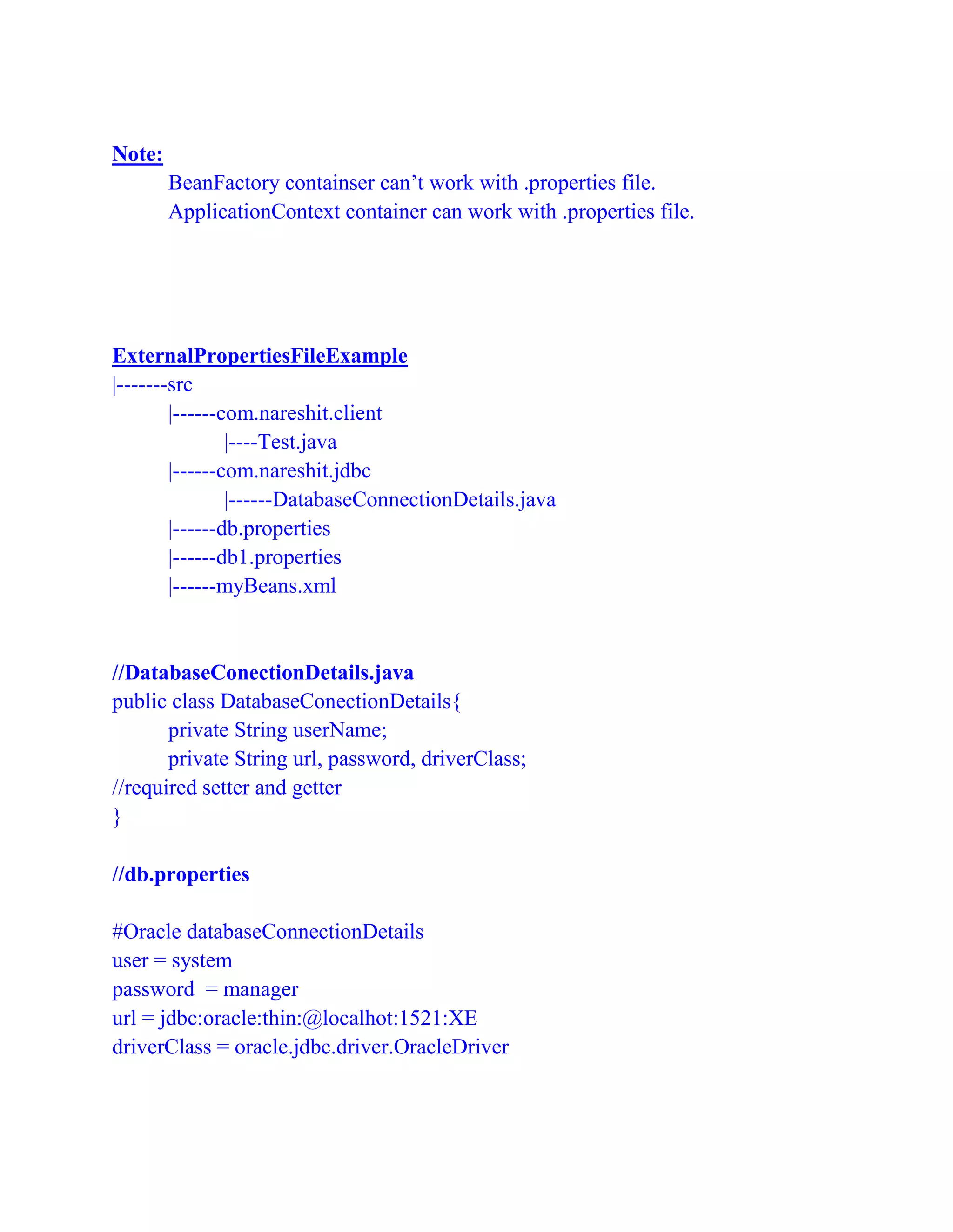 Note:
BeanFactory containser can’t work with .properties file.
ApplicationContext container can work with .properties file.
ExternalPropertiesFileExample
|-------src
|------com.nareshit.client
|----Test.java
|------com.nareshit.jdbc
|------DatabaseConnectionDetails.java
|------db.properties
|------db1.properties
|------myBeans.xml
//DatabaseConectionDetails.java
public class DatabaseConectionDetails{
private String userName;
private String url, password, driverClass;
//required setter and getter
}
//db.properties
#Oracle databaseConnectionDetails
user = system
password = manager
url = jdbc:oracle:thin:@localhot:1521:XE
driverClass = oracle.jdbc.driver.OracleDriver
 