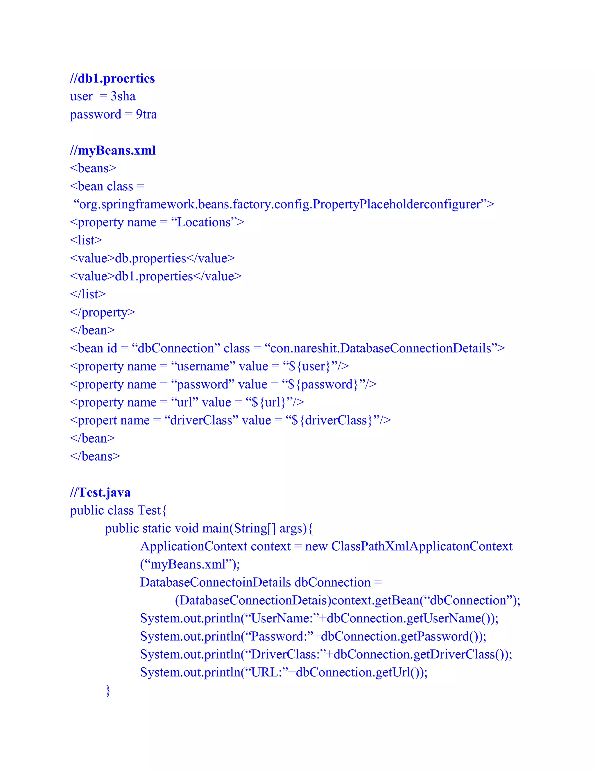 //db1.proerties
user = 3sha
password = 9tra
//myBeans.xml
<beans>
<bean class =
“org.springframework.beans.factory.config.PropertyPlaceholderconfigurer”>
<property name = “Locations”>
<list>
<value>db.properties</value>
<value>db1.properties</value>
</list>
</property>
</bean>
<bean id = “dbConnection” class = “con.nareshit.DatabaseConnectionDetails”>
<property name = “username” value = “${user}”/>
<property name = “password” value = “${password}”/>
<property name = “url” value = “${url}”/>
<propert name = “driverClass” value = “${driverClass}”/>
</bean>
</beans>
//Test.java
public class Test{
public static void main(String[] args){
ApplicationContext context = new ClassPathXmlApplicatonContext
(“myBeans.xml”);
DatabaseConnectoinDetails dbConnection =
(DatabaseConnectionDetais)context.getBean(“dbConnection”);
System.out.println(“UserName:”+dbConnection.getUserName());
System.out.println(“Password:”+dbConnection.getPassword());
System.out.println(“DriverClass:”+dbConnection.getDriverClass());
System.out.println(“URL:”+dbConnection.getUrl());
}
 