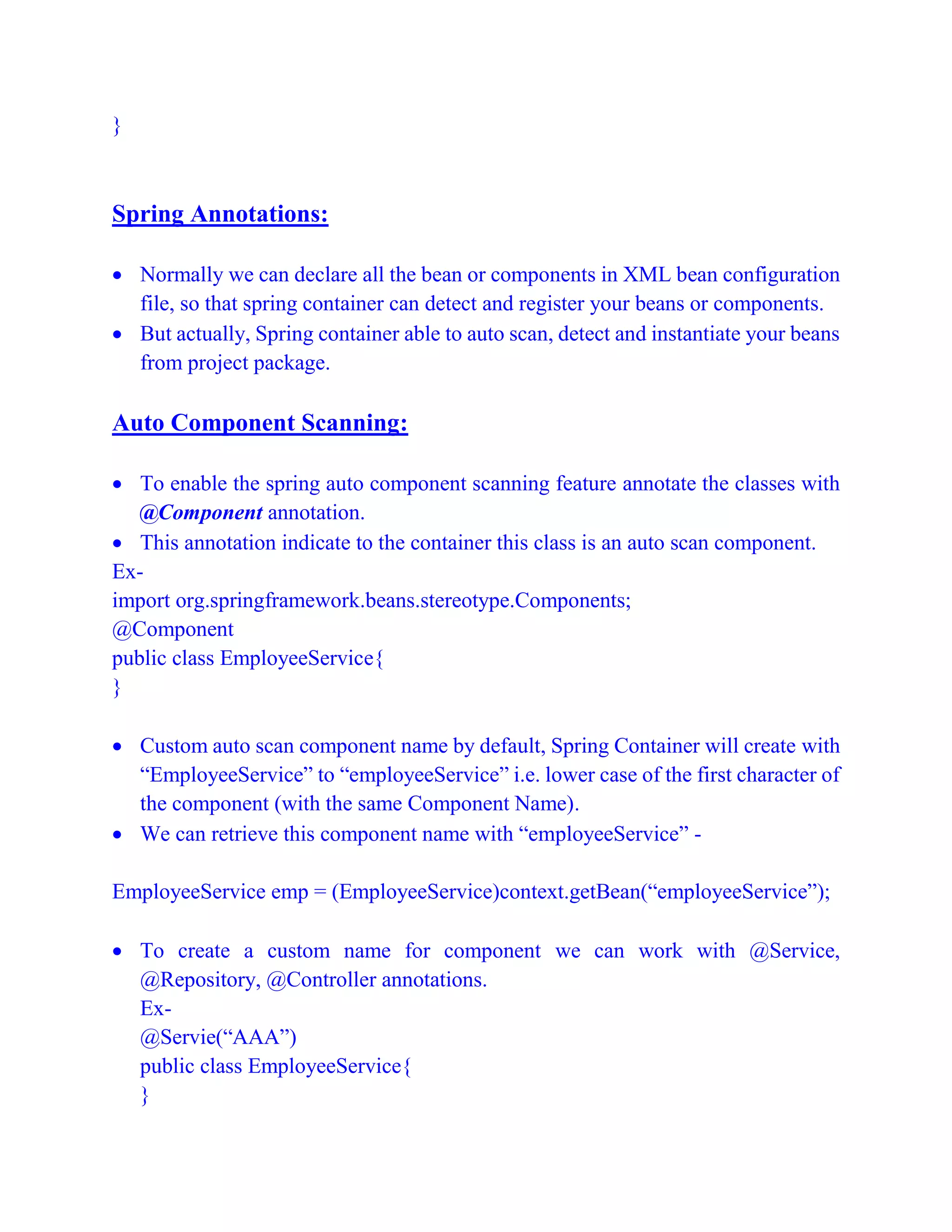 }
Spring Annotations:
 Normally we can declare all the bean or components in XML bean configuration
file, so that spring container can detect and register your beans or components.
 But actually, Spring container able to auto scan, detect and instantiate your beans
from project package.
Auto Component Scanning:
 To enable the spring auto component scanning feature annotate the classes with
@Component annotation.
 This annotation indicate to the container this class is an auto scan component.
Ex-
import org.springframework.beans.stereotype.Components;
@Component
public class EmployeeService{
}
 Custom auto scan component name by default, Spring Container will create with
“EmployeeService” to “employeeService” i.e. lower case of the first character of
the component (with the same Component Name).
 We can retrieve this component name with “employeeService” -
EmployeeService emp = (EmployeeService)context.getBean(“employeeService”);
 To create a custom name for component we can work with @Service,
@Repository, @Controller annotations.
Ex-
@Servie(“AAA”)
public class EmployeeService{
}
 